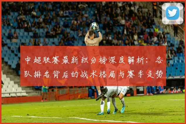 中超联赛最新积分榜深度解析：各队排名背后的战术格局与赛季走势
