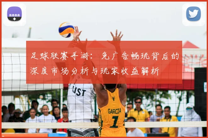 足球联赛手游:免广告畅玩背后的深度市场分析与玩家收益解析
