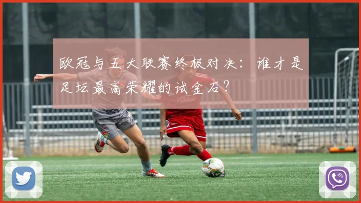 欧冠与五大联赛终极对决:谁才是足坛最高荣耀的试金石?