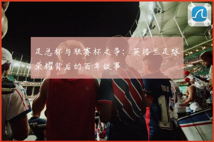 足总杯与联赛杯之争:英格兰足球荣耀背后的百年故事