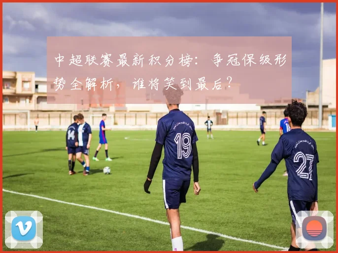 中超联赛最新积分榜：争冠保级形势全解析，谁将笑到最后？